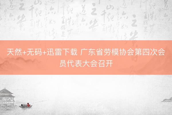 天然+无码+迅雷下载 广东省劳模协会第四次会员代表大会召开