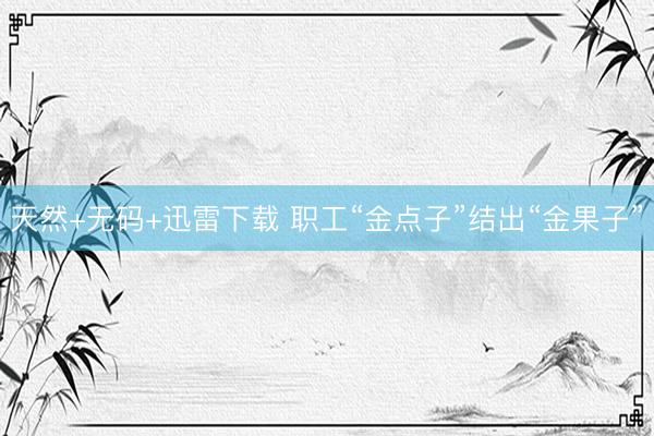 天然+无码+迅雷下载 职工“金点子”结出“金果子”