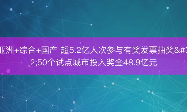 亚洲+综合+国产 超5.2亿人次参与有奖发票抽奖 50个试点城市投入奖金48.9亿元
