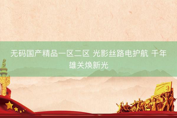无码国产精品一区二区 光影丝路电护航 千年雄关焕新光