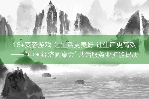18+变态游戏 让生活更美好 让生产更高效——“中国经济圆桌会”共话服务业扩能提质