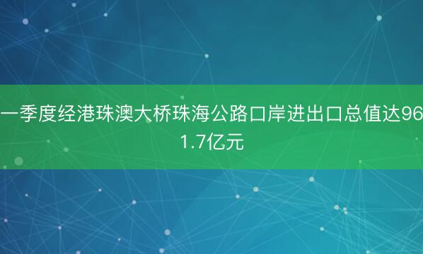 一季度经港珠澳大桥珠海公路口岸进出口总值达961.7亿元
