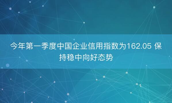 今年第一季度中国企业信用指数为162.05 保持稳中向好态势