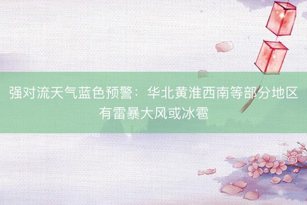 强对流天气蓝色预警：华北黄淮西南等部分地区有雷暴大风或冰雹