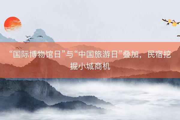 “国际博物馆日”与“中国旅游日”叠加，民宿挖掘小城商机