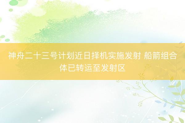 神舟二十三号计划近日择机实施发射 船箭组合体已转运至发射区