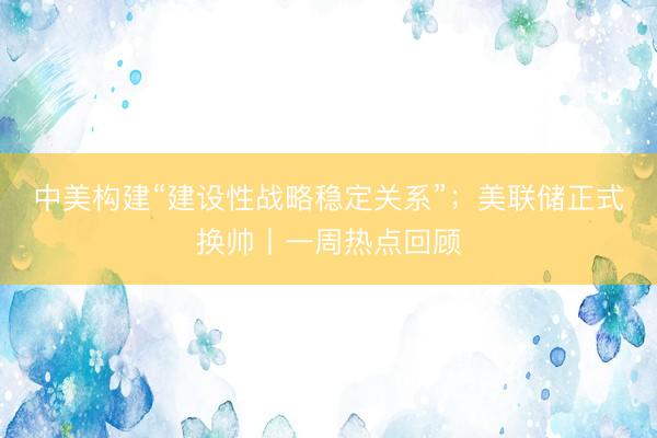 中美构建“建设性战略稳定关系”；美联储正式换帅丨一周热点回顾