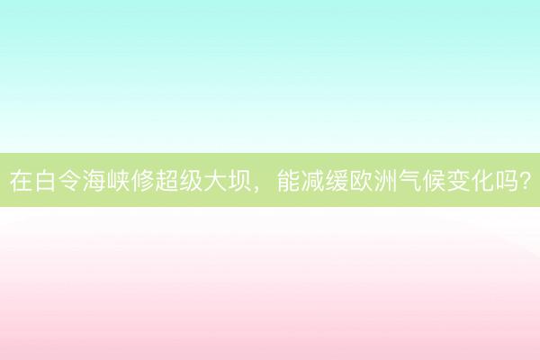 在白令海峡修超级大坝，能减缓欧洲气候变化吗？