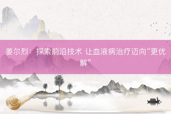 姜尔烈：探索前沿技术 让血液病治疗迈向“更优解”