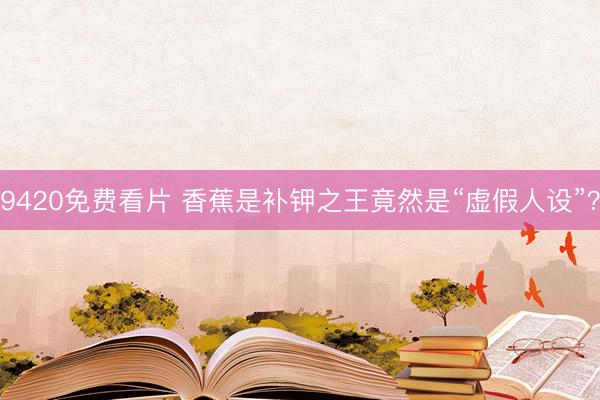 9420免费看片 香蕉是补钾之王竟然是“虚假人设”？