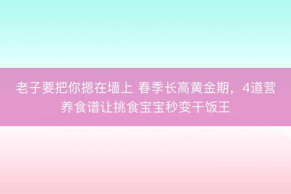 老子要把你摁在墙上 春季长高黄金期，4道营养食谱让挑食宝宝秒变干饭王