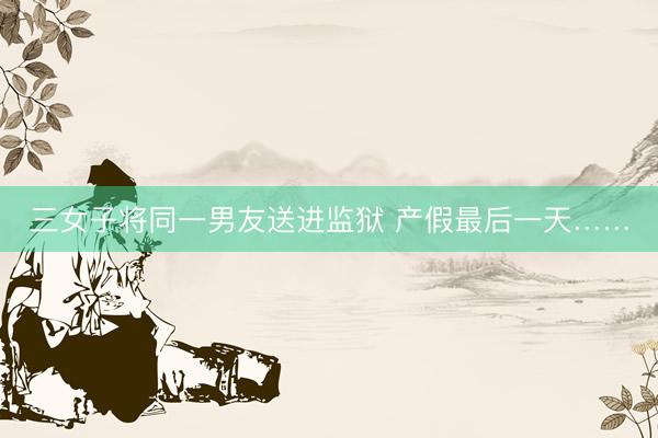 三女子将同一男友送进监狱 产假最后一天……