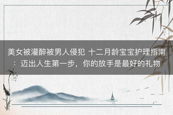 美女被灌醉被男人侵犯 十二月龄宝宝护理指南：迈出人生第一步，你的放手是最好的礼物