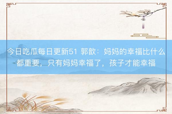 今日吃瓜每日更新51 郭歆：妈妈的幸福比什么都重要，只有妈妈幸福了，孩子才能幸福