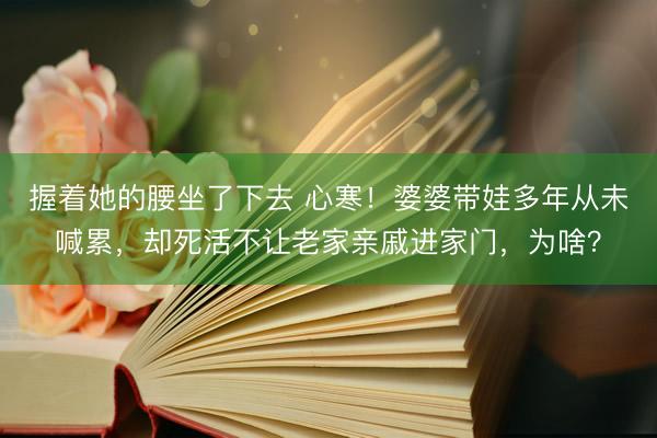 握着她的腰坐了下去 心寒！婆婆带娃多年从未喊累，却死活不让老家亲戚进家门，为啥？