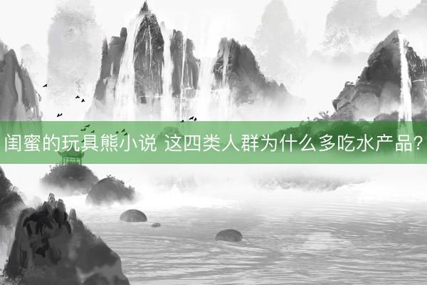 闺蜜的玩具熊小说 这四类人群为什么多吃水产品？