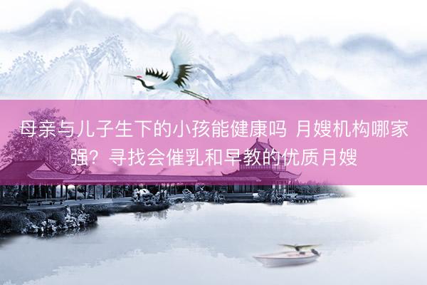 母亲与儿子生下的小孩能健康吗 月嫂机构哪家强？寻找会催乳和早教的优质月嫂