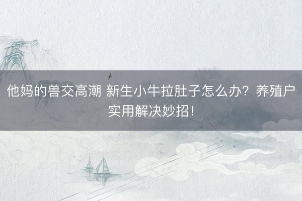 他妈的兽交高潮 新生小牛拉肚子怎么办？养殖户实用解决妙招！