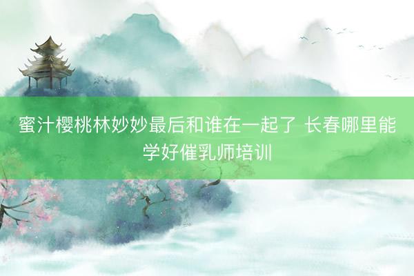 蜜汁樱桃林妙妙最后和谁在一起了 长春哪里能学好催乳师培训