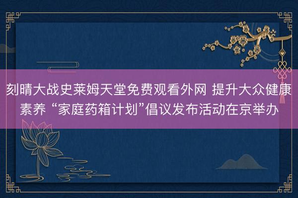 刻晴大战史莱姆天堂免费观看外网 提升大众健康素养 “家庭药箱计划”倡议发布活动在京举办