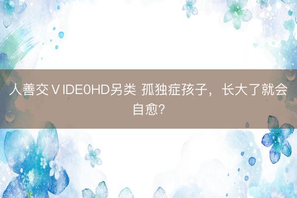 人善交ⅤIDE0HD另类 孤独症孩子，长大了就会自愈？