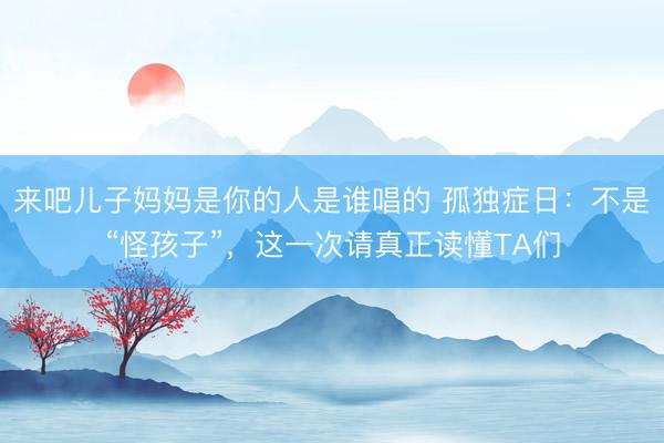来吧儿子妈妈是你的人是谁唱的 孤独症日：不是“怪孩子”，这一次请真正读懂TA们