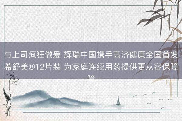 与上司疯狂做爰 辉瑞中国携手高济健康全国首发希舒美®12片装 为家庭连续用药提供更从容保障