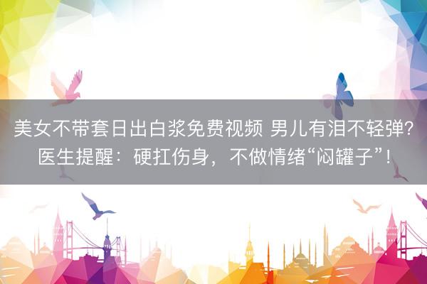 美女不带套日出白浆免费视频 男儿有泪不轻弹？医生提醒：硬扛伤身，不做情绪“闷罐子”！