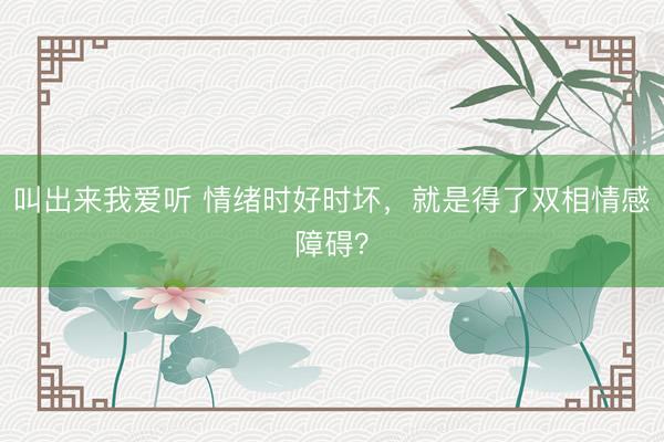 叫出来我爱听 情绪时好时坏，就是得了双相情感障碍？