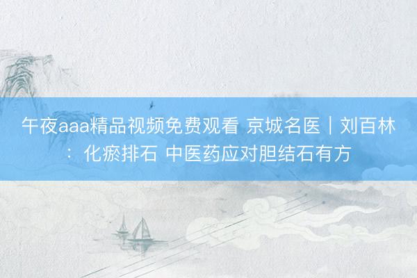 午夜aaa精品视频免费观看 京城名医｜刘百林：化瘀排石 中医药应对胆结石有方