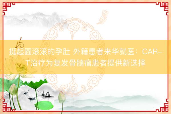 挺起圆滚滚的孕肚 外籍患者来华就医：CAR-T治疗为复发骨髓瘤患者提供新选择