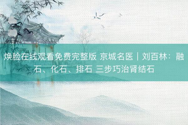 焕脸在线观看免费完整版 京城名医｜刘百林：融石、化石、排石 三步巧治肾结石