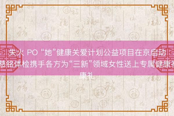 失火 PO “她”健康关爱计划公益项目在京启动 慈铭体检携手各方为“三新”领域女性送上专属健康礼