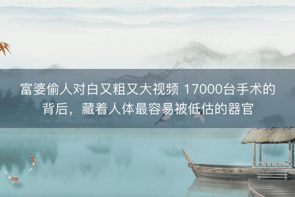 富婆偷人对白又粗又大视频 17000台手术的背后，藏着人体最容易被低估的器官