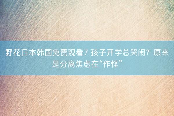 野花日本韩国免费观看7 孩子开学总哭闹？原来是分离焦虑在“作怪”