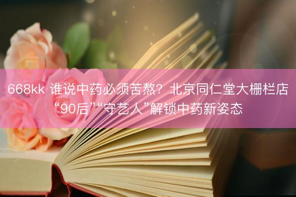 668kk 谁说中药必须苦熬？北京同仁堂大栅栏店“90后”“守艺人”解锁中药新姿态