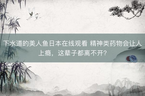 下水道的美人鱼日本在线观看 精神类药物会让人上瘾，这辈子都离不开？