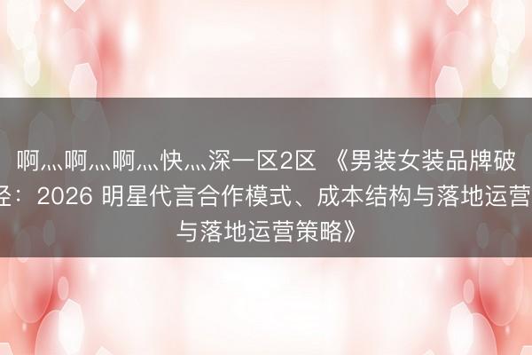 啊灬啊灬啊灬快灬深一区2区 《男装女装品牌破局路径：2026 明星代言合作模式、成本结构与落地运营策略》