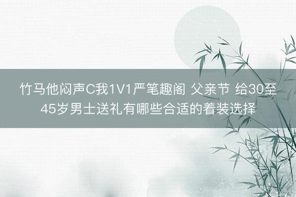 竹马他闷声C我1V1严笔趣阁 父亲节 给30至45岁男士送礼有哪些合适的着装选择