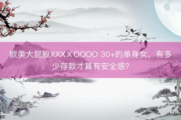 欧美大屁股XXXⅩOOOO 30+的单身女，有多少存款才算有安全感？