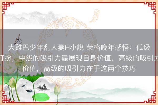 大雞巴少年乱人妻H小說 荣格晚年感悟：低级的吸引力靠外表打扮，中级的吸引力靠展现自身价值，高级的吸引力在于这两个技巧