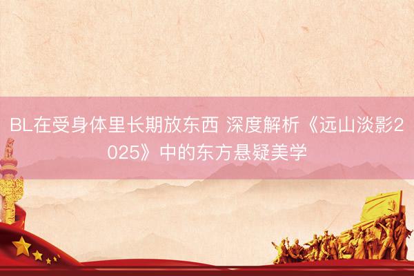 BL在受身体里长期放东西 深度解析《远山淡影2025》中的东方悬疑美学
