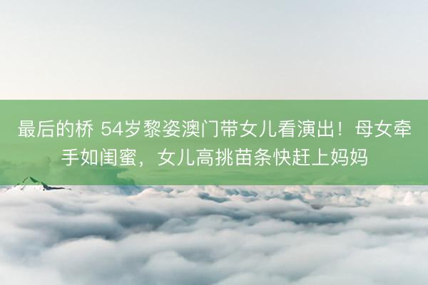 最后的桥 54岁黎姿澳门带女儿看演出！母女牵手如闺蜜，女儿高挑苗条快赶上妈妈