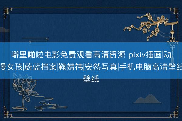 噼里啪啦电影免费观看高清资源 pixiv插画|动漫女孩|蔚蓝档案|鞠婧祎|安然写真|手机电脑高清壁纸