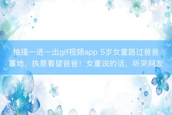抽搐一进一出gif视频app 5岁女童路过爸爸墓地，执意看望爸爸！女童说的话，听哭网友