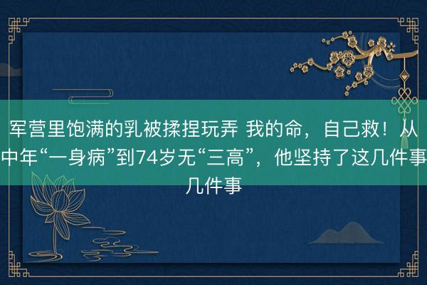 军营里饱满的乳被揉捏玩弄 我的命，自己救！从中年“一身病”到74岁无“三高”，他坚持了这几件事