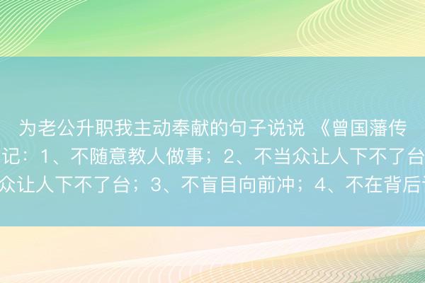 为老公升职我主动奉献的句子说说 《曾国藩传》想要混得好，要牢记：1、不随意教人做事；2、不当众让人下不了台；3、不盲目向前冲；4、不在背后议论他人