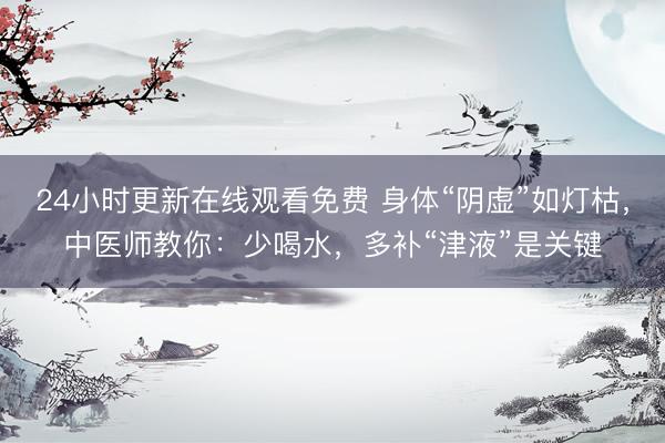 24小时更新在线观看免费 身体“阴虚”如灯枯，中医师教你：少喝水，多补“津液”是关键