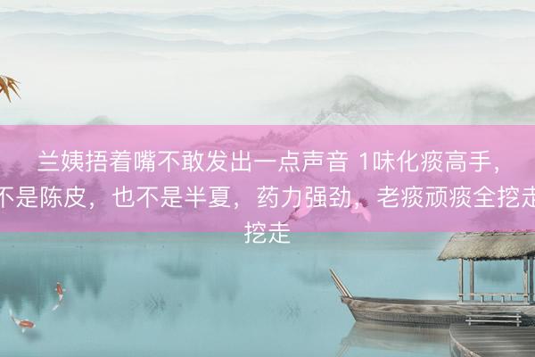 兰姨捂着嘴不敢发出一点声音 1味化痰高手，不是陈皮，也不是半夏，药力强劲，老痰顽痰全挖走