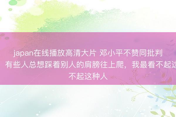 japan在线播放高清大片 邓小平不赞同批判吴晗：有些人总想踩着别人的肩膀往上爬，我最看不起这种人